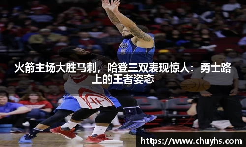 火箭主场大胜马刺，哈登三双表现惊人：勇士路上的王者姿态